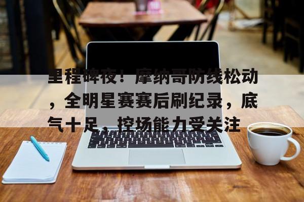  里程碑夜！摩纳哥防线松动，全明星赛赛后刷纪录，底气十足，控场能力受关注